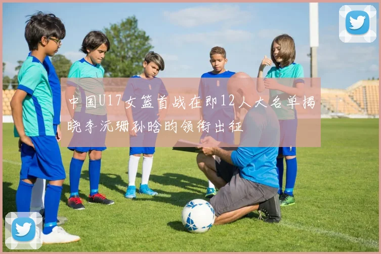 中国U17女篮首战在即12人大名单揭晓李沅珊孙晗昀领衔出征
