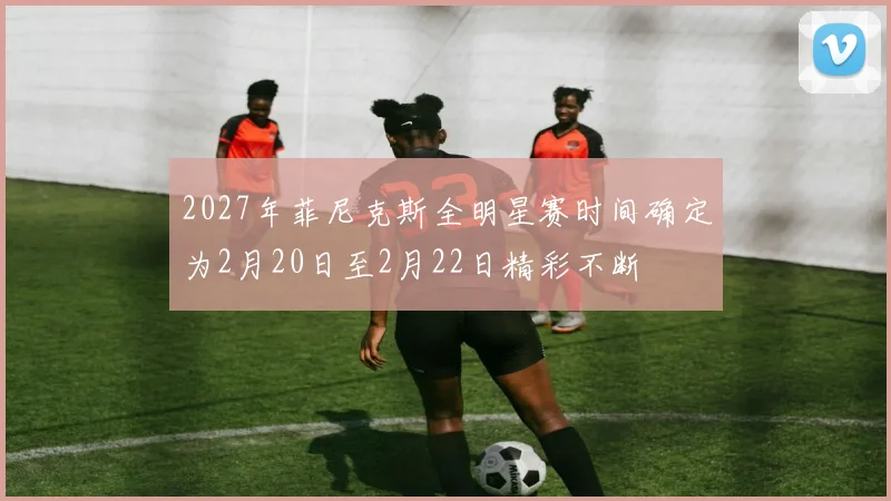 2027年菲尼克斯全明星赛时间确定为2月20日至2月22日精彩不断