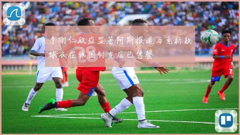 李刚仁效应显著阿斯报道马竞新款球衣在韩国耐克店已售罄