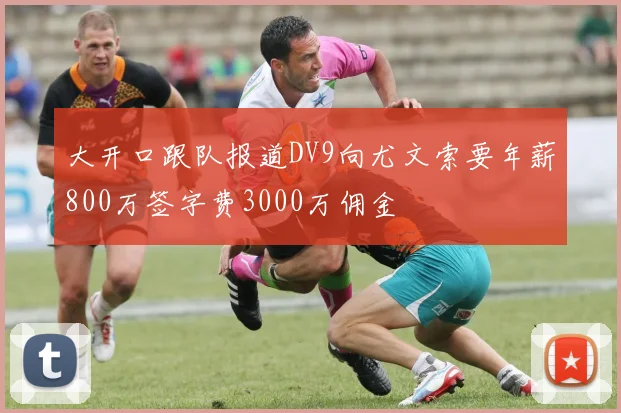 大开口跟队报道DV9向尤文索要年薪800万签字费3000万佣金