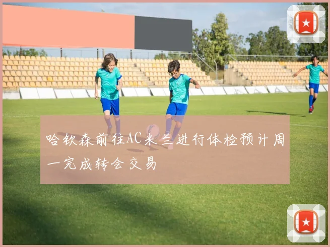 哈钦森前往AC米兰进行体检预计周一完成转会交易