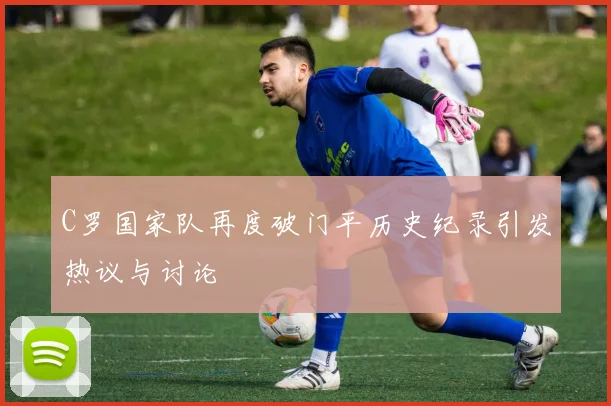 C罗国家队再度破门平历史纪录引发热议与讨论